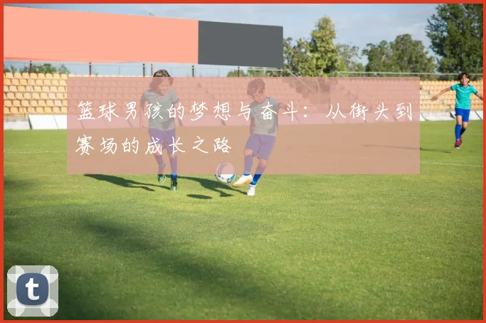 篮球男孩的梦想与奋斗：从街头到赛场的成长之路