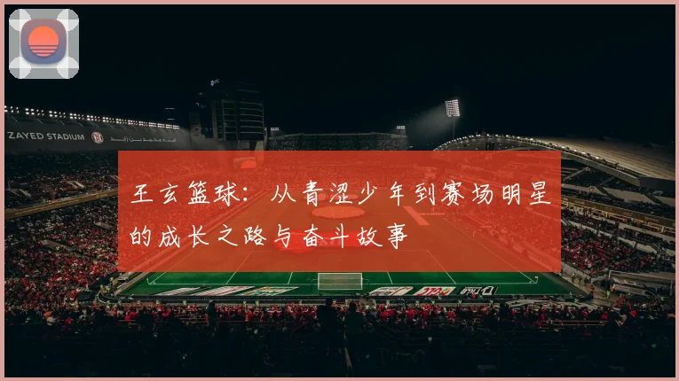 王玄篮球：从青涩少年到赛场明星的成长之路与奋斗故事