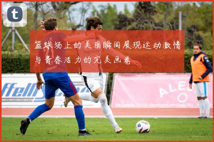 篮球场上的美丽瞬间展现运动激情与青春活力的完美画卷