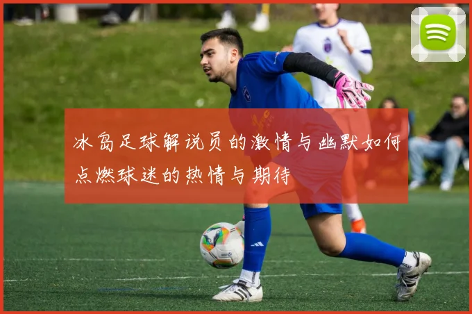 冰岛足球解说员的激情与幽默如何点燃球迷的热情与期待