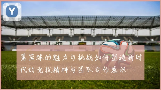 冕篮球的魅力与挑战如何塑造新时代的竞技精神与团队合作意识