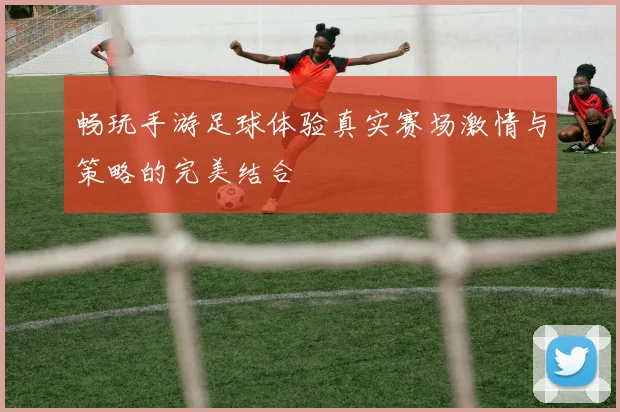 畅玩手游足球体验真实赛场激情与策略的完美结合