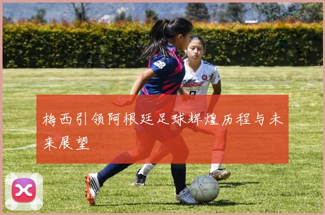 梅西引领阿根廷足球辉煌历程与未来展望